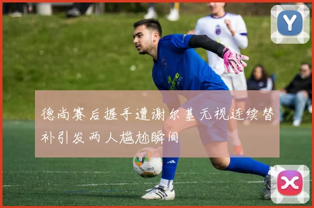 德尚赛后握手遭谢尔基无视连续替补引发两人尴尬瞬间