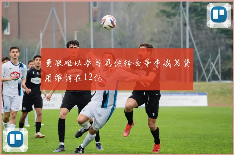 曼联难以参与恩佐转会争夺战若费用维持在12亿