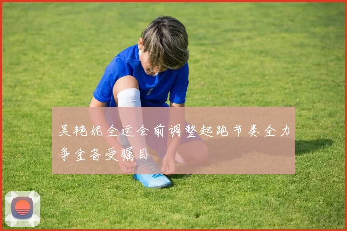 吴艳妮全运会前调整起跑节奏全力争金备受瞩目